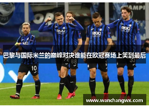 巴黎与国际米兰的巅峰对决谁能在欧冠赛场上笑到最后